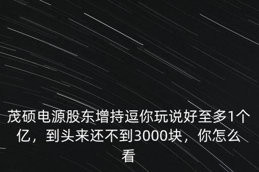 茂碩電源股東增持逗你玩說好至多1個億，到頭來還不到3000塊，你怎么看