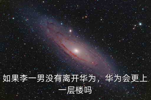 如果李一男沒有離開華為，華為會更上一層樓嗎
