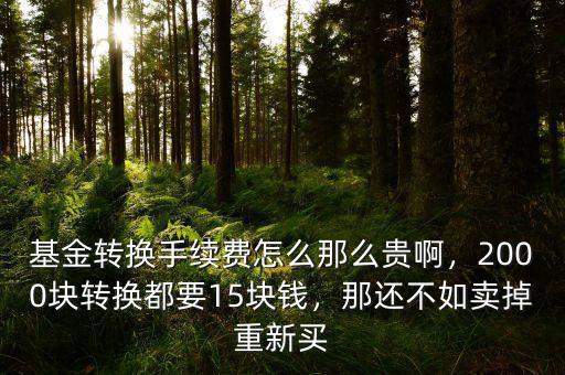基金轉(zhuǎn)換手續(xù)費(fèi)怎么那么貴啊，2000塊轉(zhuǎn)換都要15塊錢，那還不如賣掉重新買