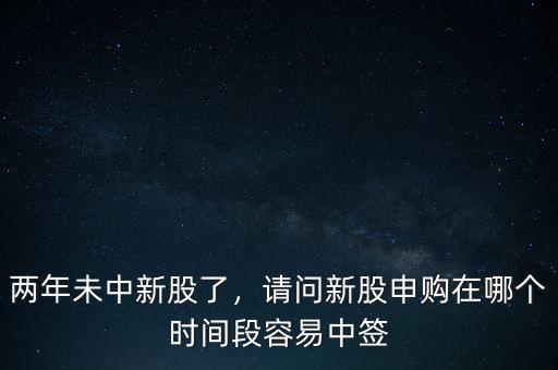 兩年未中新股了，請(qǐng)問(wèn)新股申購(gòu)在哪個(gè)時(shí)間段容易中簽