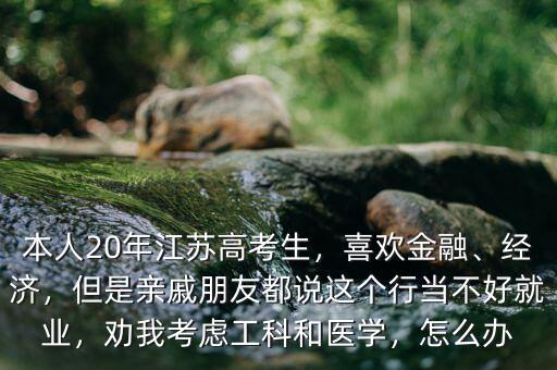 本人20年江蘇高考生，喜歡金融、經(jīng)濟(jì)，但是親戚朋友都說這個(gè)行當(dāng)不好就業(yè)，勸我考慮工科和醫(yī)學(xué)，怎么辦