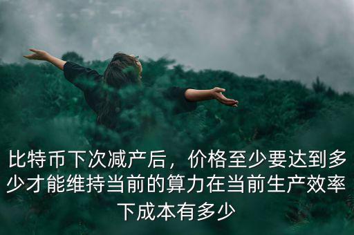 比特幣下次減產(chǎn)后，價格至少要達(dá)到多少才能維持當(dāng)前的算力在當(dāng)前生產(chǎn)效率下成本有多少