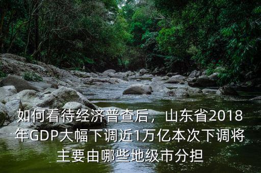 如何看待經(jīng)濟(jì)普查后，山東省2018年GDP大幅下調(diào)近1萬億本次下調(diào)將主要由哪些地級市分擔(dān)