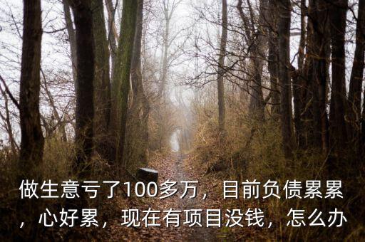 做生意虧了100多萬，目前負債累累，心好累，現(xiàn)在有項目沒錢，怎么辦