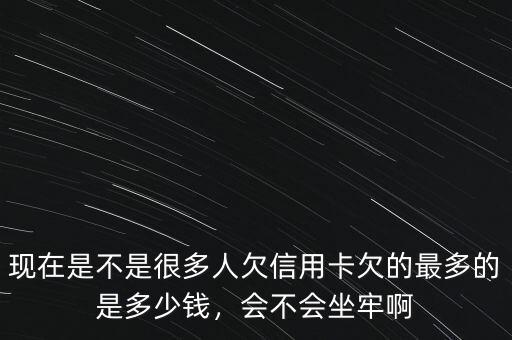 現(xiàn)在是不是很多人欠信用卡欠的最多的是多少錢，會不會坐牢啊