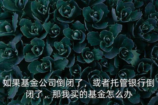 如果基金公司倒閉了，或者托管銀行倒閉了，那我買的基金怎么辦