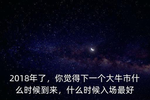 2018年了，你覺得下一個大牛市什么時候到來，什么時候入場最好