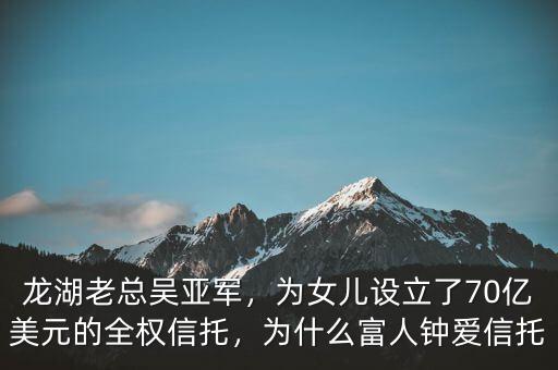 龍湖老總吳亞軍，為女兒設(shè)立了70億美元的全權(quán)信托，為什么富人鐘愛信托
