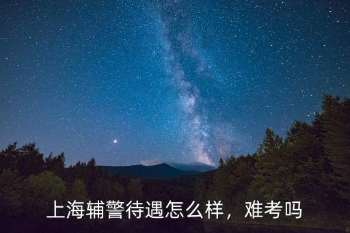 上海輔警待遇怎么樣，難考嗎