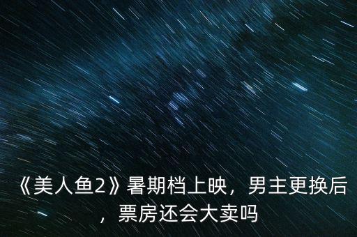 《美人魚2》暑期檔上映，男主更換后，票房還會(huì)大賣嗎