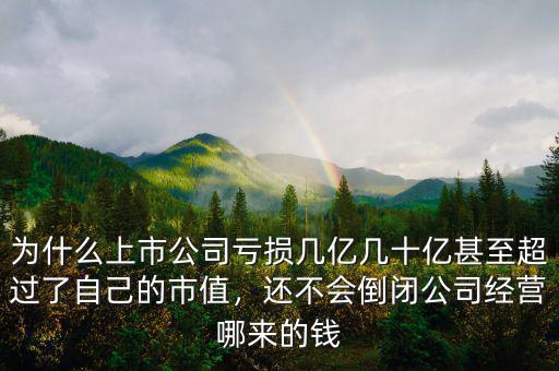 為什么上市公司虧損幾億幾十億甚至超過了自己的市值，還不會倒閉公司經(jīng)營哪來的錢