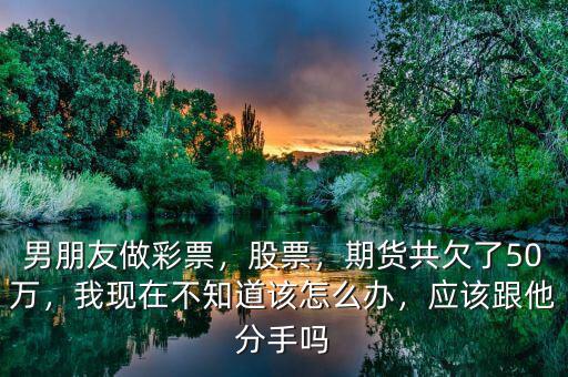 男朋友做彩票，股票，期貨共欠了50萬(wàn)，我現(xiàn)在不知道該怎么辦，應(yīng)該跟他分手嗎