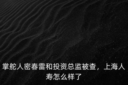 掌舵人密春雷和投資總監(jiān)被查，上海人壽怎么樣了
