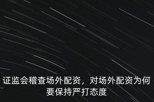 證監(jiān)會稽查場外配資，對場外配資為何要保持嚴(yán)打態(tài)度
