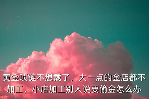 黃金項(xiàng)鏈不想戴了，大一點(diǎn)的金店都不加工，小店加工別人說要偷金怎么辦