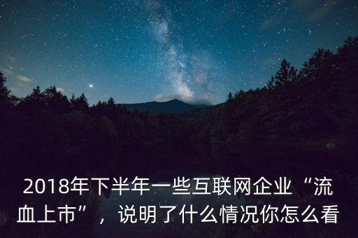 2018年下半年一些互聯(lián)網(wǎng)企業(yè)“流血上市”，說明了什么情況你怎么看