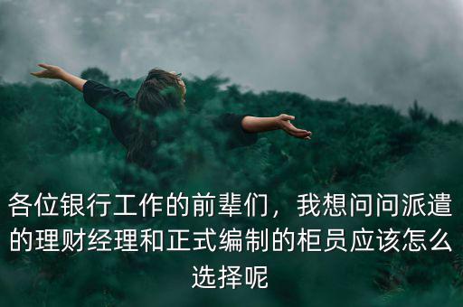 各位銀行工作的前輩們，我想問問派遣的理財經(jīng)理和正式編制的柜員應(yīng)該怎么選擇呢