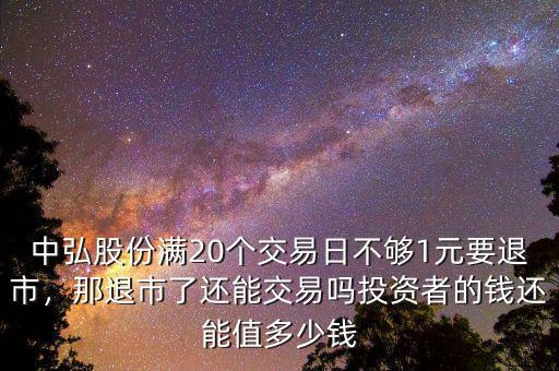 中弘股份滿20個交易日不夠1元要退市，那退市了還能交易嗎投資者的錢還能值多少錢