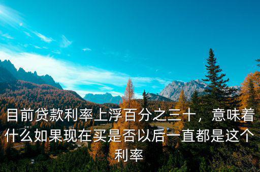 目前貸款利率上浮百分之三十，意味著什么如果現(xiàn)在買是否以后一直都是這個利率
