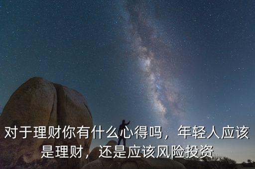 對(duì)于理財(cái)你有什么心得嗎，年輕人應(yīng)該是理財(cái)，還是應(yīng)該風(fēng)險(xiǎn)投資