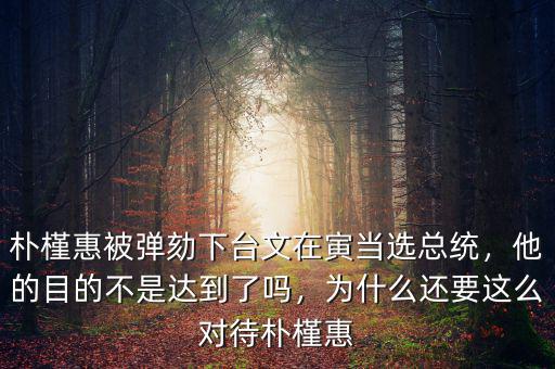 樸槿惠被彈劾下臺文在寅當選總統(tǒng)，他的目的不是達到了嗎，為什么還要這么對待樸槿惠