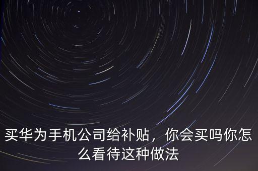 買華為手機公司給補貼，你會買嗎你怎么看待這種做法