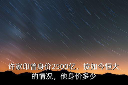 許家印曾身價2500億，按如今恒大的情況，他身價多少