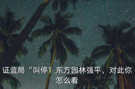 證監(jiān)局“叫?！睎|方園林強(qiáng)平，對(duì)此你怎么看