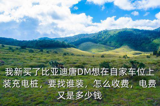 我新買了比亞迪唐DM想在自家車位上裝充電樁，要找誰裝，怎么收費，電費又是多少錢