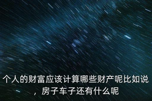 個(gè)人的財(cái)富應(yīng)該計(jì)算哪些財(cái)產(chǎn)呢比如說(shuō)，房子車子還有什么呢