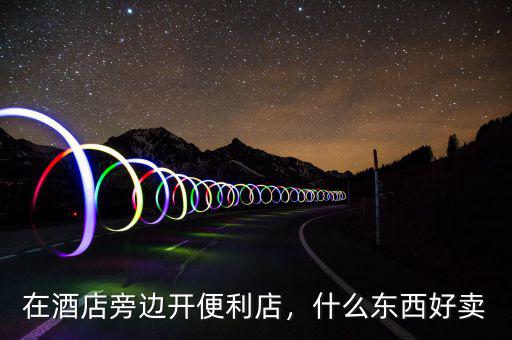 在酒店旁邊開便利店，什么東西好賣