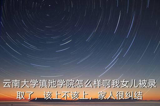 云南大學(xué)滇池學(xué)院怎么樣啊我女兒被錄取了，該上不該上，家人很糾結(jié)
