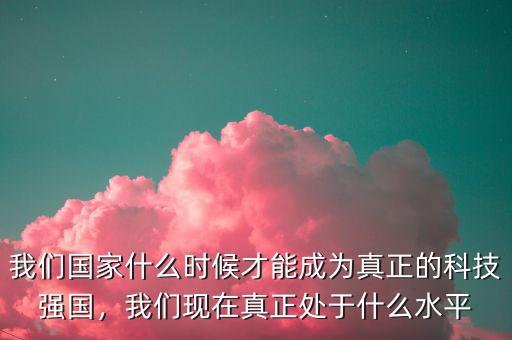 我們國家什么時候才能成為真正的科技強國，我們現在真正處于什么水平