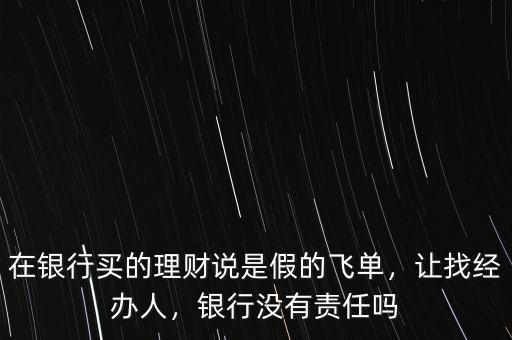 在銀行買(mǎi)的理財(cái)說(shuō)是假的飛單，讓找經(jīng)辦人，銀行沒(méi)有責(zé)任嗎