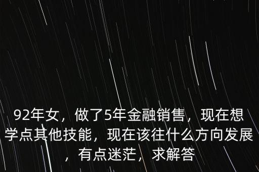 92年女，做了5年金融銷售，現(xiàn)在想學點其他技能，現(xiàn)在該往什么方向發(fā)展，有點迷茫，求解答