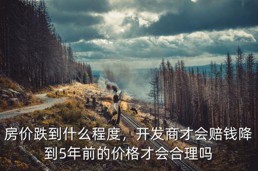 房?jī)r(jià)跌到什么程度，開發(fā)商才會(huì)賠錢降到5年前的價(jià)格才會(huì)合理嗎