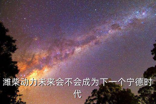 濰柴動(dòng)力未來(lái)會(huì)不會(huì)成為下一個(gè)寧德時(shí)代