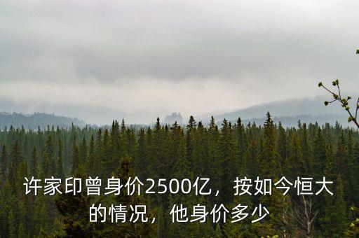 許家印曾身價(jià)2500億，按如今恒大的情況，他身價(jià)多少