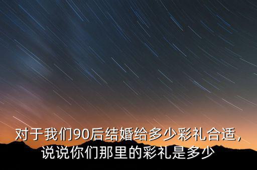 對(duì)于我們90后結(jié)婚給多少彩禮合適，說(shuō)說(shuō)你們那里的彩禮是多少