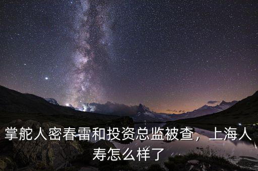 掌舵人密春雷和投資總監(jiān)被查，上海人壽怎么樣了