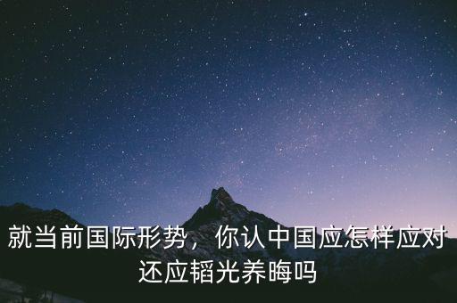 就當(dāng)前國際形勢，你認(rèn)中國應(yīng)怎樣應(yīng)對(duì)還應(yīng)韜光養(yǎng)晦嗎