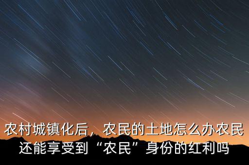 農(nóng)村城鎮(zhèn)化后，農(nóng)民的土地怎么辦農(nóng)民還能享受到“農(nóng)民”身份的紅利嗎