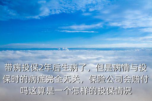 帶病投保2年后生病了，但是病情與投保時的病癥完全無關(guān)，保險公司會賠付嗎這算是一個怎樣的投保情況