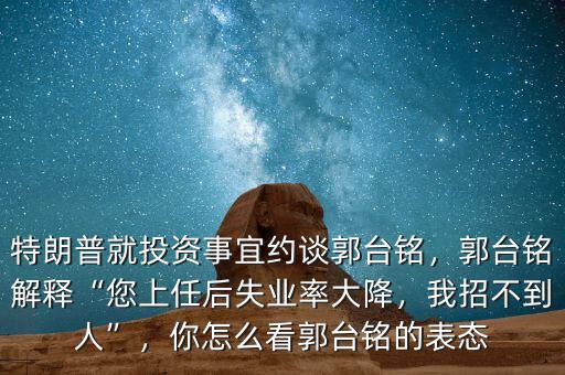 特朗普就投資事宜約談郭臺銘，郭臺銘解釋“您上任后失業(yè)率大降，我招不到人”，你怎么看郭臺銘的表態(tài)