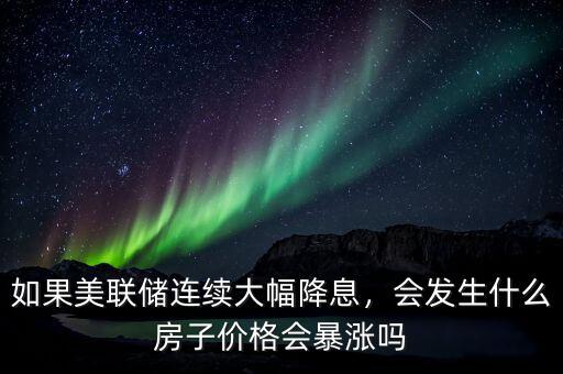 如果美聯(lián)儲連續(xù)大幅降息，會發(fā)生什么房子價格會暴漲嗎