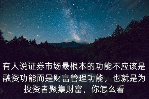 有人說證券市場(chǎng)最根本的功能不應(yīng)該是融資功能而是財(cái)富管理功能，也就是為投資者聚集財(cái)富，你怎么看