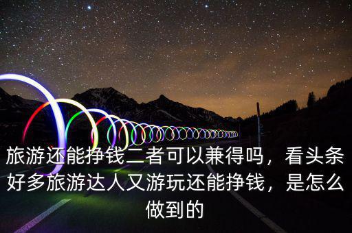 旅游還能掙錢二者可以兼得嗎，看頭條好多旅游達(dá)人又游玩還能掙錢，是怎么做到的