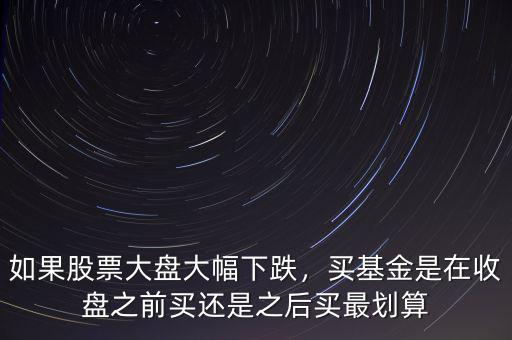 如果股票大盤大幅下跌，買基金是在收盤之前買還是之后買最劃算