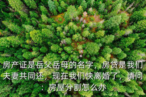 房產(chǎn)證是岳父岳母的名字，房貸是我們夫妻共同還，現(xiàn)在我們快離婚了，請(qǐng)問：房屋分割怎么辦
