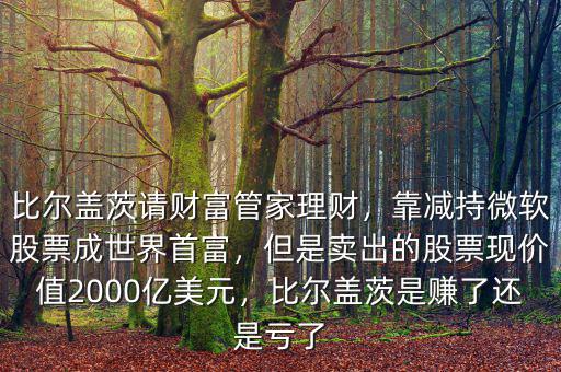 比爾蓋茨請(qǐng)財(cái)富管家理財(cái)，靠減持微軟股票成世界首富，但是賣出的股票現(xiàn)價(jià)值2000億美元，比爾蓋茨是賺了還是虧了